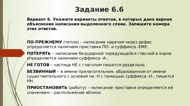 Задание 6.6 Вариант 6. Укажите варианты ответов, в которых дано верное объяснение написания выделенного слова. Запишите номера этих ответов. ПО-ПРЕЖНЕМУ  (тепло) – написание наречия через дефис определяется наличием приставки ПО- и суффикса -ЕМУ. ПОТЕРЯТЬ  – написание безударной чередующейся гласной в корне определяется наличием суффикса -А-. НЕ ГОТОВ  – частица НЕ с глаголом пишется раздельно. БЕЗВИННЫЙ  – в имени прилагательном, образованном от имени существительного с основой на -Н с помощью суффикса -Н-, пишется НН. ПРИОСТАНОВИТЬ  (работу) – написание приставки определяется её значением – расположение вблизи. 