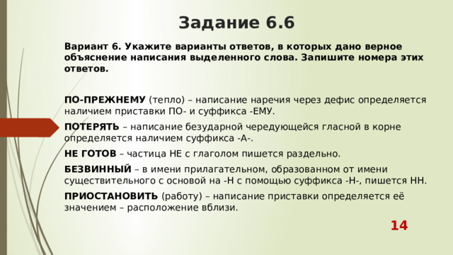 Задание 6.6 Вариант 6. Укажите варианты ответов, в которых дано верное объяснение написания выделенного слова. Запишите номера этих ответов. ПО-ПРЕЖНЕМУ  (тепло) – написание наречия через дефис определяется наличием приставки ПО- и суффикса -ЕМУ. ПОТЕРЯТЬ  – написание безударной чередующейся гласной в корне определяется наличием суффикса -А-. НЕ ГОТОВ  – частица НЕ с глаголом пишется раздельно. БЕЗВИННЫЙ  – в имени прилагательном, образованном от имени существительного с основой на -Н с помощью суффикса -Н-, пишется НН. ПРИОСТАНОВИТЬ  (работу) – написание приставки определяется её значением – расположение вблизи.  14 
