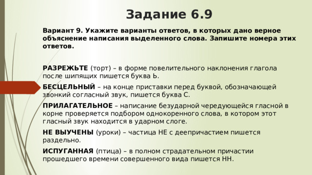Задание 6.9 Вариант 9.   Укажите варианты ответов, в которых дано верное объяснение написания выделенного слова. Запишите номера этих ответов.  РАЗРЕЖЬТЕ  (торт) – в форме повелительного наклонения глагола после шипящих пишется буква Ь. БЕСЦЕЛЬНЫЙ  – на конце приставки перед буквой, обозначающей звонкий согласный звук, пишется буква С. ПРИЛАГАТЕЛЬНОЕ  – написание безударной чередующейся гласной в корне проверяется подбором однокоренного слова, в котором этот гласный звук находится в ударном слоге. НЕ ВЫУЧЕНЫ  (уроки) – частица НЕ с деепричастием пишется раздельно. ИСПУГАННАЯ  (птица) – в полном страдательном причастии прошедшего времени совершенного вида пишется НН. 