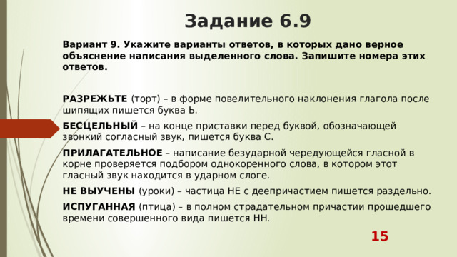 Задание 6.9 Вариант 9.   Укажите варианты ответов, в которых дано верное объяснение написания выделенного слова. Запишите номера этих ответов.  РАЗРЕЖЬТЕ  (торт) – в форме повелительного наклонения глагола после шипящих пишется буква Ь. БЕСЦЕЛЬНЫЙ  – на конце приставки перед буквой, обозначающей звонкий согласный звук, пишется буква С. ПРИЛАГАТЕЛЬНОЕ  – написание безударной чередующейся гласной в корне проверяется подбором однокоренного слова, в котором этот гласный звук находится в ударном слоге. НЕ ВЫУЧЕНЫ  (уроки) – частица НЕ с деепричастием пишется раздельно. ИСПУГАННАЯ  (птица) – в полном страдательном причастии прошедшего времени совершенного вида пишется НН.  15 