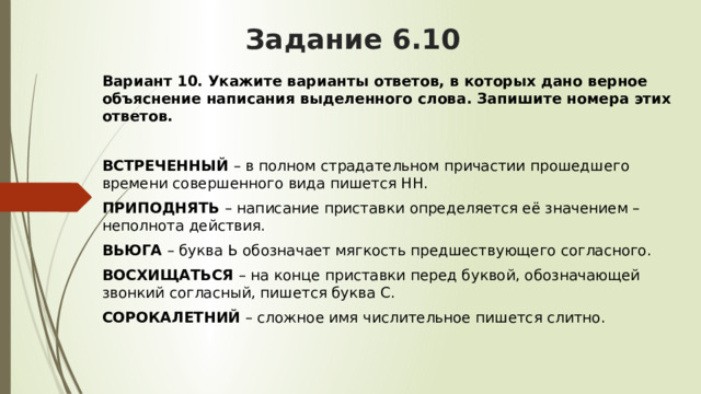 Задание 6.10 Вариант 10.   Укажите варианты ответов, в которых дано верное объяснение написания выделенного слова. Запишите номера этих ответов.  ВСТРЕЧЕННЫЙ  – в полном страдательном причастии прошедшего времени совершенного вида пишется НН. ПРИПОДНЯТЬ  – написание приставки определяется её значением – неполнота действия. ВЬЮГА  – буква Ь обозначает мягкость предшествующего согласного. ВОСХИЩАТЬСЯ  – на конце приставки перед буквой, обозначающей звонкий согласный, пишется буква С. СОРОКАЛЕТНИЙ  – сложное имя числительное пишется слитно. 
