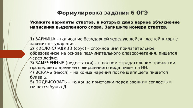  Формулировка задания 6 ОГЭ    Укажите варианты ответов, в которых дано верное объяснение написания выделенного слова. Запишите номера ответов.  1) ЗАРНИЦА – написание безударной чередующейся гласной в корне зависит от ударения.  2) КИСЛО-СЛАДКИЙ (соус) – сложное имя прилагательное, образованное на основе подчинительного словосочетания, пишется через дефис.  3) ЗАМЕЧЕННЫЕ (недостатки) – в полном страдательном причастии прошедшего времени совершенного вида пишется НН.  4) ВСКАЧЬ (нёсся) – на конце наречия после шипящего пишется буква Ь.  5) ПОДРИСОВАТЬ – на конце приставки перед звонким согласным пишется буква Д. 