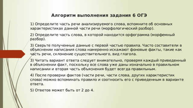  Алгоритм выполнения задания 6 ОГЭ    1) Определите часть речи анализируемого слова, вспомните об основных характеристиках данной части речи (морфологический разбор). 2) Определите часть слова, в которой находится орфограмма (морфемный разбор). 3) Сверьте полученные данные с первой частью правила. Часто составители в объяснении написания слова намеренно искажают фоновые факты, такие как часть речи, склонение существительного, вид глагола. 3) Читать вариант ответа следует внимательно, проверяя каждый приведенный в объяснении факт, поскольку все слова уже даны изначально в правильном написании и вторая часть объяснения будет всегда правильным. 4) После проверки фактов (части речи, части слова, других характеристик слова) можно вспоминать правило и соотносить его с приведенным в варианте ответа. 5) Ответов может быть от 2 до 4.  