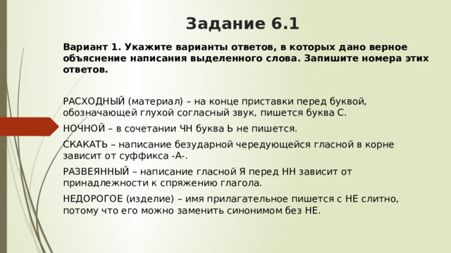 Задание 6.1 Вариант 1. Укажите варианты ответов, в которых дано верное объяснение написания выделенного слова. Запишите номера этих ответов.  РАСХОДНЫЙ (материал) – на конце приставки перед буквой, обозначающей глухой согласный звук, пишется буква С. НОЧНОЙ – в сочетании ЧН буква Ь не пишется. СКАКАТЬ – написание безударной чередующейся гласной в корне зависит от суффикса -А-. РАЗВЕЯННЫЙ – написание гласной Я перед НН зависит от принадлежности к спряжению глагола. НЕДОРОГОЕ (изделие) – имя прилагательное пишется с НЕ слитно, потому что его можно заменить синонимом без НЕ.  