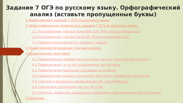 Задание 7 ОГЭ по русскому языку. Орфографический анализ (вставьте пропущенные буквы)   1 Формулировка задания 7 ОГЭ по русскому языку 2 Орфографические правила для задания 7 ОГЭ по русскому языку. 2.1 Употребление гласных букв И/Ы, А/Я, У/Ю после шипящих и Ц 2.2 Употребление гласных букв О/Е (Ё)после шипящих и Ц  2.3 Правописание мягкого и твердого знаков 3 Правописание безударных гласный в корне  4 Правописание приставок 4.1 Правописание суффиксов различных частеи ̆ речи (кроме -Н-/-НН-) 4.2 Правописание -Н- и -НН- в различных частях речи 4.3 Правописание падежных и родовых окончаний 4.4 Правописание личных окончаний глаголов и суффиксов причастий 4.5 Слитное и раздельно правописание НЕ с частями речи 4.6 Смысловое различение частиц НЕ и НИ 4.7 Слитное, дефисное, раздельное написание слов различных частеи ̆ речи   5 Практика 