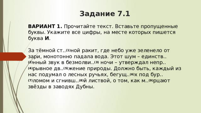 Задание 7.1 ВАРИАНТ 1.  Прочитайте текст. Вставьте пропущенные буквы. Укажите все цифры, на месте которых пишется буква  И .     За тёмной ст.. (1) ной ракит, где небо уже зеленело от зари, монотонно падала вода. Этот шум – единств.. (2) нный звук в безмолви.. (3)  ночи – утверждал непр.. (4) рывное дв.. (5) жение природы. Должно быть, каждый из нас подумал о лесных ручьях, бегущ.. (6) х под бур.. (7) ломом и сгнивш.. (8) й листвой, о том, как м.. (9) рцают звёзды в заводях Дубны. 