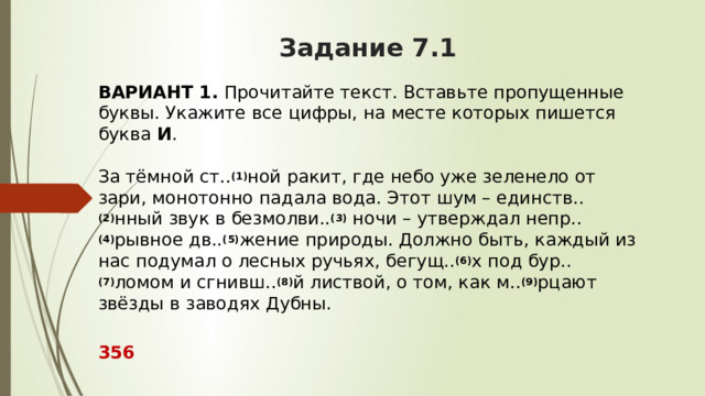 Задание 7.1 ВАРИАНТ 1.  Прочитайте текст. Вставьте пропущенные буквы. Укажите все цифры, на месте которых пишется буква  И .     За тёмной ст.. (1) ной ракит, где небо уже зеленело от зари, монотонно падала вода. Этот шум – единств.. (2) нный звук в безмолви.. (3)  ночи – утверждал непр.. (4) рывное дв.. (5) жение природы. Должно быть, каждый из нас подумал о лесных ручьях, бегущ.. (6) х под бур.. (7) ломом и сгнивш.. (8) й листвой, о том, как м.. (9) рцают звёзды в заводях Дубны.  356 