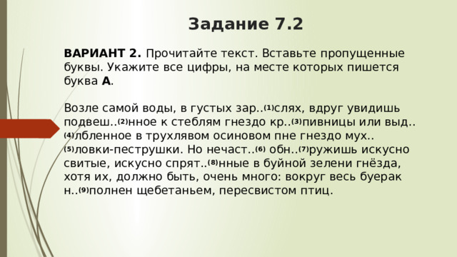 Задание 7.2 ВАРИАНТ 2.  Прочитайте текст. Вставьте пропущенные буквы. Укажите все цифры, на месте которых пишется буква  А .   Возле самой воды, в густых зар.. (1) слях, вдруг увидишь подвеш.. (2) нное к стеблям гнездо кр.. (3) пивницы или выд.. (4) лбленное в трухлявом осиновом пне гнездо мух.. (5) ловки-пеструшки. Но нечаст.. (6)  обн.. (7) ружишь искусно свитые, искусно спрят.. (8) нные в буйной зелени гнёзда, хотя их, должно быть, очень много: вокруг весь буерак н.. (9) полнен щебетаньем, пересвистом птиц. 