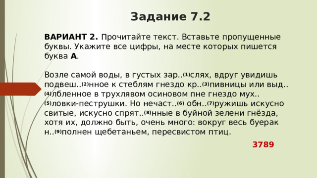 Задание 7.2 ВАРИАНТ 2.  Прочитайте текст. Вставьте пропущенные буквы. Укажите все цифры, на месте которых пишется буква  А .   Возле самой воды, в густых зар.. (1) слях, вдруг увидишь подвеш.. (2) нное к стеблям гнездо кр.. (3) пивницы или выд.. (4) лбленное в трухлявом осиновом пне гнездо мух.. (5) ловки-пеструшки. Но нечаст.. (6)  обн.. (7) ружишь искусно свитые, искусно спрят.. (8) нные в буйной зелени гнёзда, хотя их, должно быть, очень много: вокруг весь буерак н.. (9) полнен щебетаньем, пересвистом птиц.  3789 