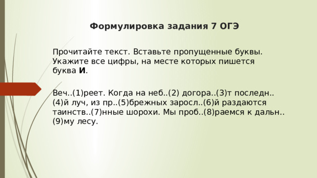  Формулировка задания 7 ОГЭ     Прочитайте текст. Вставьте пропущенные буквы. Укажите все цифры, на месте которых пишется буква  И .  Веч..(1)реет. Когда на неб..(2) догора..(3)т последн..(4)й луч, из пр..(5)брежных заросл..(6)й раздаются таинств..(7)нные шорохи. Мы проб..(8)раемся к дальн..(9)му лесу. 