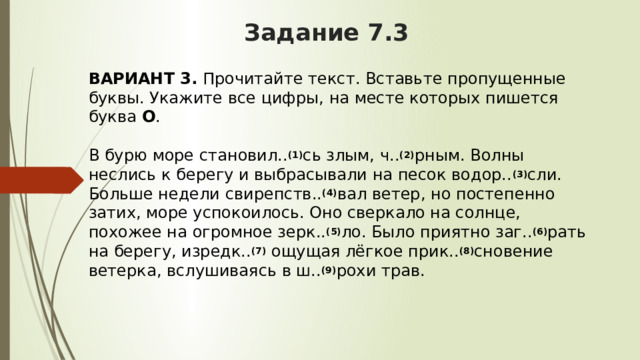 Задание 7.3 ВАРИАНТ 3.  Прочитайте текст. Вставьте пропущенные буквы. Укажите все цифры, на месте которых пишется буква  О .   В бурю море становил.. (1) сь злым, ч.. (2) рным. Волны неслись к берегу и выбрасывали на песок водор.. (3) сли. Больше недели свирепств.. (4) вал ветер, но постепенно затих, море успокоилось. Оно сверкало на солнце, похожее на огромное зерк.. (5) ло. Было приятно заг.. (6) рать на берегу, изредк.. (7)  ощущая лёгкое прик.. (8) сновение ветерка, вслушиваясь в ш.. (9) рохи трав. 