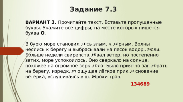 Задание 7.3 ВАРИАНТ 3.  Прочитайте текст. Вставьте пропущенные буквы. Укажите все цифры, на месте которых пишется буква  О .   В бурю море становил.. (1) сь злым, ч.. (2) рным. Волны неслись к берегу и выбрасывали на песок водор.. (3) сли. Больше недели свирепств.. (4) вал ветер, но постепенно затих, море успокоилось. Оно сверкало на солнце, похожее на огромное зерк.. (5) ло. Было приятно заг.. (6) рать на берегу, изредк.. (7)  ощущая лёгкое прик.. (8) сновение ветерка, вслушиваясь в ш.. (9) рохи трав.  134689 