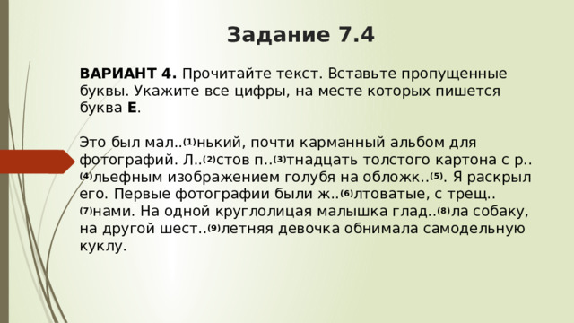 Задание 7.4 ВАРИАНТ 4.  Прочитайте текст. Вставьте пропущенные буквы. Укажите все цифры, на месте которых пишется буква  Е .   Это был мал.. (1) нький, почти карманный альбом для фотографий. Л.. (2) стов п.. (3) тнадцать толстого картона с р.. (4) льефным изображением голубя на обложк.. (5) . Я раскрыл его. Первые фотографии были ж.. (6) лтоватые, с трещ.. (7) нами. На одной круглолицая малышка глад.. (8) ла собаку, на другой шест.. (9) летняя девочка обнимала самодельную куклу. 