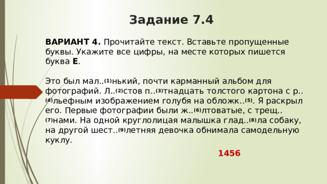 Задание 7.4 ВАРИАНТ 4.  Прочитайте текст. Вставьте пропущенные буквы. Укажите все цифры, на месте которых пишется буква  Е .   Это был мал.. (1) нький, почти карманный альбом для фотографий. Л.. (2) стов п.. (3) тнадцать толстого картона с р.. (4) льефным изображением голубя на обложк.. (5) . Я раскрыл его. Первые фотографии были ж.. (6) лтоватые, с трещ.. (7) нами. На одной круглолицая малышка глад.. (8) ла собаку, на другой шест.. (9) летняя девочка обнимала самодельную куклу.   1456 