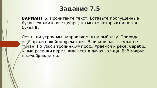 Задание 7.5 ВАРИАНТ 5.  Прочитайте текст. Вставьте пропущенные буквы. Укажите все цифры, на месте которых пишется буква  Е .   Летн.. (1) м утром мы направляемся на рыбалку. Природа ещё пр.. (2) спокойно дремл.. (3) т. В низине расст.. (4) лается туман. По узкой тропинк.. (5)  проб.. (6) раемся к реке. Серебр.. (7) ные росинки перел.. (8) ваются в лучах солнца. Всё вокруг пр.. (9) ображается. 