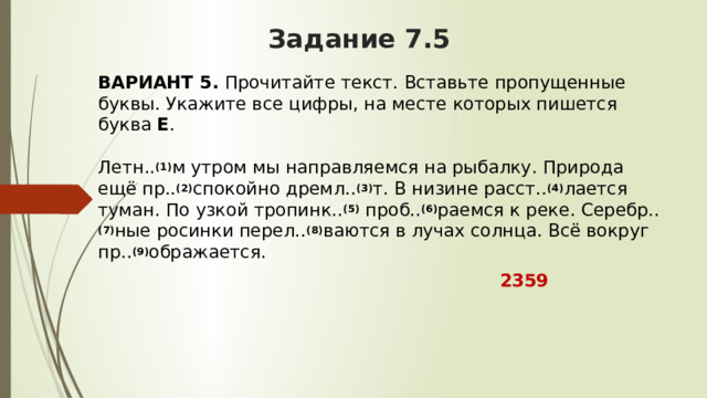 Задание 7.5 ВАРИАНТ 5.  Прочитайте текст. Вставьте пропущенные буквы. Укажите все цифры, на месте которых пишется буква  Е .   Летн.. (1) м утром мы направляемся на рыбалку. Природа ещё пр.. (2) спокойно дремл.. (3) т. В низине расст.. (4) лается туман. По узкой тропинк.. (5)  проб.. (6) раемся к реке. Серебр.. (7) ные росинки перел.. (8) ваются в лучах солнца. Всё вокруг пр.. (9) ображается.  2359 