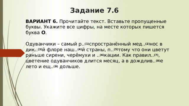 Задание 7.6 ВАРИАНТ 6.  Прочитайте текст. Вставьте пропущенные буквы. Укажите все цифры, на месте которых пишется буква  О .   Одуванчики – самый р.. (1) спространённый мед.. (2) нос в дик.. (3) й флоре наш.. (4) й страны, п.. (5) тому что они цветут раньше сирени, черёмухи и .. (6) кации. Как правил.. (7) , цветение одуванчиков длится месяц, а в дождлив.. (8) е лето и ещ.. (9)  дольше. 