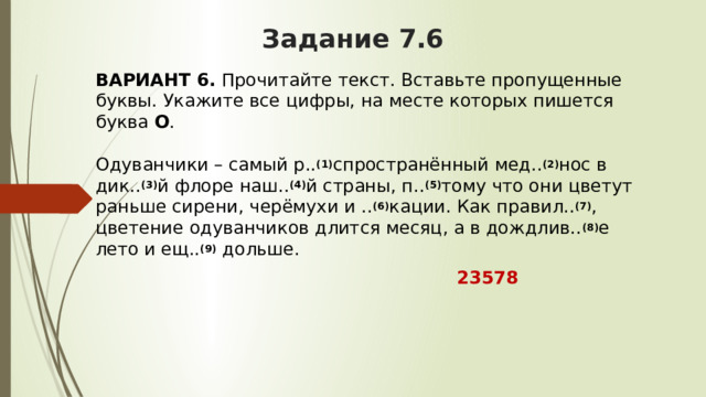 Задание 7.6 ВАРИАНТ 6.  Прочитайте текст. Вставьте пропущенные буквы. Укажите все цифры, на месте которых пишется буква  О .   Одуванчики – самый р.. (1) спространённый мед.. (2) нос в дик.. (3) й флоре наш.. (4) й страны, п.. (5) тому что они цветут раньше сирени, черёмухи и .. (6) кации. Как правил.. (7) , цветение одуванчиков длится месяц, а в дождлив.. (8) е лето и ещ.. (9)  дольше.  23578 