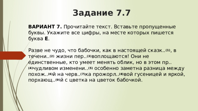 Задание 7.7 ВАРИАНТ 7.  Прочитайте текст. Вставьте пропущенные буквы. Укажите все цифры, на месте которых пишется буква  Е .   Разве не чудо, что бабочки, как в настоящей сказк.. (1) , в течени.. (2)  жизни пер.. (3) воплощаются! Они не единственные, кто умеет менять облик, но в этом пр.. (4) чудливом изменени.. (5)  особенно заметна разница между похож.. (6) й на черв.. (7) ка прожорл.. (8) вой гусеницей и яркой, порхающ.. (9) й с цветка на цветок бабочкой. 