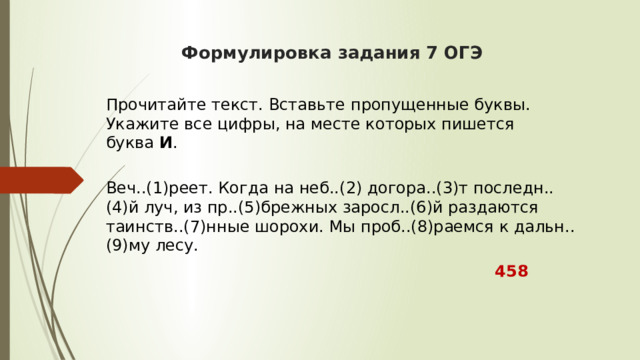  Формулировка задания 7 ОГЭ     Прочитайте текст. Вставьте пропущенные буквы. Укажите все цифры, на месте которых пишется буква  И .  Веч..(1)реет. Когда на неб..(2) догора..(3)т последн..(4)й луч, из пр..(5)брежных заросл..(6)й раздаются таинств..(7)нные шорохи. Мы проб..(8)раемся к дальн..(9)му лесу.  458 