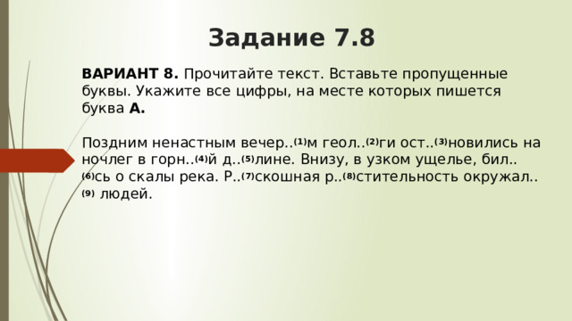 Задание 7.8 ВАРИАНТ 8.  Прочитайте текст. Вставьте пропущенные буквы. Укажите все цифры, на месте которых пишется буква  А.   Поздним ненастным вечер.. (1) м геол.. (2) ги ост.. (3) новились на ночлег в горн.. (4) й д.. (5) лине. Внизу, в узком ущелье, бил.. (6) сь о скалы река. Р.. (7) скошная р.. (8) стительность окружал.. (9)  людей. 