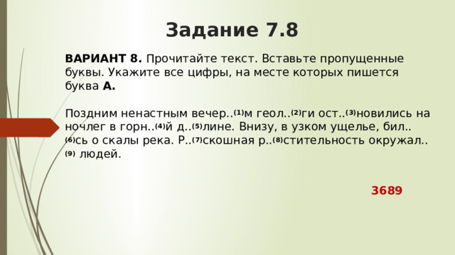 Задание 7.8 ВАРИАНТ 8.  Прочитайте текст. Вставьте пропущенные буквы. Укажите все цифры, на месте которых пишется буква  А.   Поздним ненастным вечер.. (1) м геол.. (2) ги ост.. (3) новились на ночлег в горн.. (4) й д.. (5) лине. Внизу, в узком ущелье, бил.. (6) сь о скалы река. Р.. (7) скошная р.. (8) стительность окружал.. (9)  людей.  3689 