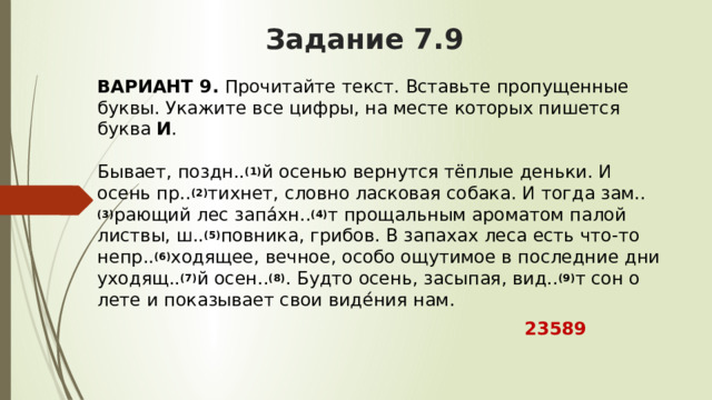 Задание 7.9 ВАРИАНТ 9.  Прочитайте текст. Вставьте пропущенные буквы. Укажите все цифры, на месте которых пишется буква  И .   Бывает, поздн.. (1) й осенью вернутся тёплые деньки. И осень пр.. (2) тихнет, словно ласковая собака. И тогда зам.. (3) рающий лес запа́хн.. (4) т прощальным ароматом палой листвы, ш.. (5) повника, грибов. В запахах леса есть что-то непр.. (6) ходящее, вечное, особо ощутимое в последние дни уходящ.. (7) й осен.. (8) . Будто осень, засыпая, вид.. (9) т сон о лете и показывает свои виде́ния нам.  23589 