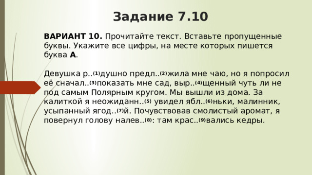 Задание 7.10 ВАРИАНТ 10.  Прочитайте текст. Вставьте пропущенные буквы. Укажите все цифры, на месте которых пишется буква  А .   Девушка р.. (1) душно предл.. (2) жила мне чаю, но я попросил её сначал.. (3) показать мне сад, выр.. (4) щенный чуть ли не под самым Полярным кругом. Мы вышли из дома. За калиткой я неожиданн.. (5)  увидел ябл.. (6) ньки, малинник, усыпанный ягод.. (7) й. Почувствовав смолистый аромат, я повернул голову налев.. (8) : там крас.. (9) вались кедры. 
