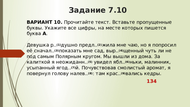 Задание 7.10 ВАРИАНТ 10.  Прочитайте текст. Вставьте пропущенные буквы. Укажите все цифры, на месте которых пишется буква  А .   Девушка р.. (1) душно предл.. (2) жила мне чаю, но я попросил её сначал.. (3) показать мне сад, выр.. (4) щенный чуть ли не под самым Полярным кругом. Мы вышли из дома. За калиткой я неожиданн.. (5)  увидел ябл.. (6) ньки, малинник, усыпанный ягод.. (7) й. Почувствовав смолистый аромат, я повернул голову налев.. (8) : там крас.. (9) вались кедры.  134 