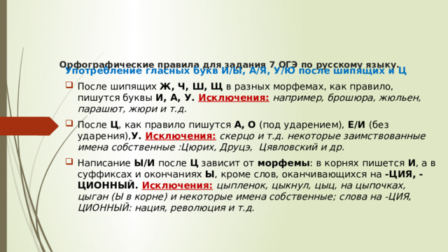  Орфографические правила для задания 7 ОГЭ по русскому языку.      Употребление гласных букв И/Ы, А/Я, У/Ю после шипящих и Ц После шипящих  Ж, Ч, Ш, Щ  в разных морфемах, как правило, пишутся буквы  И, А, У.  Исключения:   например, брошюра, жюльен, парашют, жюри и т.д.  После  Ц , как правило пишутся  А, О  (под ударением),  Е/И  (без ударения), У.  Исключения:   скерцо и т.д. некоторые заимствованные имена собственные :Цюрих, Друцэ,  Цявловский и др. Написание  Ы/И  после  Ц  зависит от  морфемы : в корнях пишется  И , а в суффиксах и окончаниях  Ы , кроме слов, оканчивающихся на  -ЦИЯ, -ЦИОННЫЙ.  Исключения:   цыпленок, цыкнул, цыц, на цыпочках, цыган (Ы в корне) и некоторые имена собственные; слова на -ЦИЯ, ЦИОННЫЙ: нация, революция и т.д. 