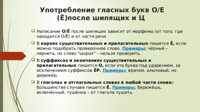 Употребление гласных букв О/Е (Ё)после шипящих и Ц  Написание  О/Ё  после шипящих зависит от морфемы (от того, где находится О/Ё) и от части речи. В  корнях существительных и прилагательных  пишется  Ё,  если можно подобрать проверочное слово.  Примеры:   чёрный – чернеть, но слово 