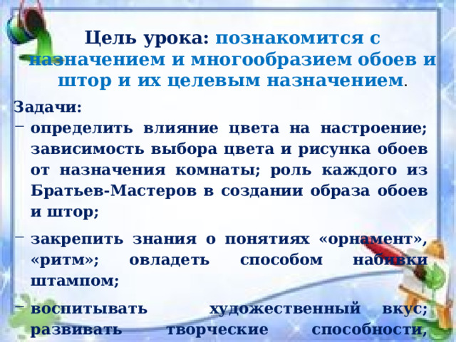 Цель урока: познакомится с назначением и многообразием обоев и штор и их целевым назначением . Задачи: определить влияние цвета на настроение; зависимость выбора цвета и рисунка обоев от назначения комнаты; роль каждого из Братьев-Мастеров в созда­нии образа обоев и штор; закрепить знания о понятиях «орнамент», «ритм»; овладеть способом набивки штампом; воспитывать художественный вкус; развивать творческие способности, изобразительные навыки. 