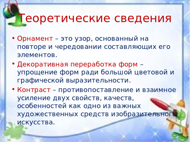 Теоретические сведения Орнамент – это узор, основанный на повторе и чередовании составляющих его элементов. Декоративная переработка форм – упрощение форм ради большой цветовой и графической выразительности. Контраст – противопоставление и взаимное усиление двух свойств, качеств, особенностей как одно из важных художественных средств изобразительного искусства. 