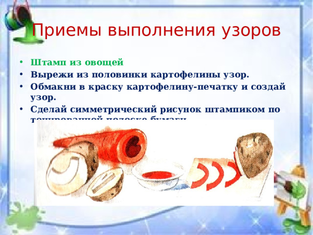Приемы выполнения узоров Штамп из овощей Вырежи из половинки картофелины узор. Обмакни в краску картофелину-печатку и создай узор. Сделай симметрический рисунок штампиком по тонированной полоске бумаги. 