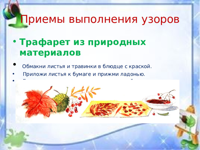 Приемы выполнения узоров Трафарет из природных материалов  Обмакни листья и травинки в блюдце с краской.  Приложи листья к бумаге и прижми ладонью.  Если есть несколько листиков, используйте чередование форм. 
