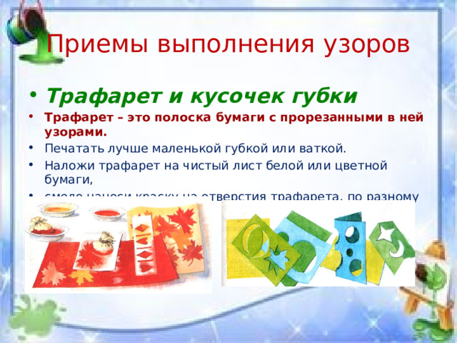 Приемы выполнения узоров Трафарет и кусочек губки Трафарет – это полоска бумаги с прорезанными в ней узорами. Печатать лучше маленькой губкой или ваткой. Наложи трафарет на чистый лист белой или цветной бумаги, смело наноси краску на отверстия трафарета, по разному его передвигая. 