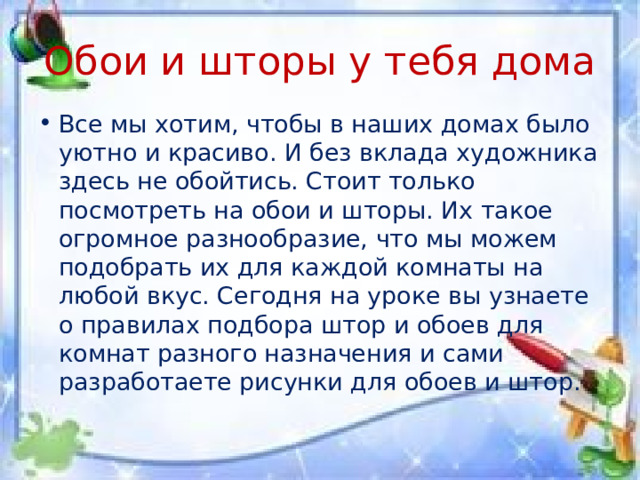 Обои и шторы у тебя дома Все мы хотим, чтобы в наших домах было уютно и красиво. И без вклада художника здесь не обойтись. Стоит только посмотреть на обои и шторы. Их такое огромное разнообразие, что мы можем подобрать их для каждой комнаты на любой вкус. Сегодня на уроке вы узнаете о правилах подбора штор и обоев для комнат разного назначения и сами разработаете рисунки для обоев и штор. 