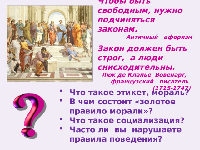 Чтобы быть свободным, нужно подчиняться законам. Античный афоризм Закон должен быть строг, а люди снисходительны. Люк де Клапье Вовенарг, французский писатель (1715-1747)  Что такое этикет, мораль? В чем состоит «золотое правило морали»? Что такое социализация? Часто ли вы нарушаете правила поведения? 