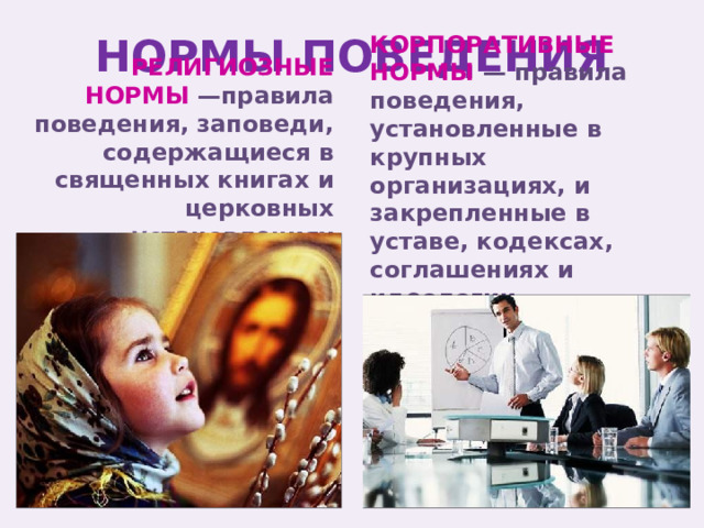 НОРМЫ ПОВЕДЕНИЯ КОРПОРАТИВНЫЕ НОРМЫ — правила поведения, установленные в крупных организациях, и закрепленные в уставе, кодексах, соглашениях и идеологии организаций. РЕЛИГИОЗНЫЕ НОРМЫ —правила поведения, заповеди, содержащиеся в священных книгах и церковных установлениях 