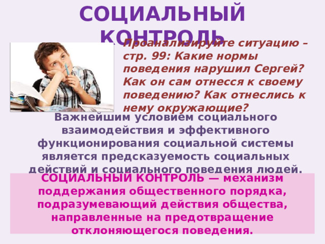 СОЦИАЛЬНЫЙ КОНТРОЛЬ Проанализируйте ситуацию – стр. 99: Какие нормы поведения нарушил Сергей? Как он сам отнесся к своему поведению? Как отнеслись к нему окружающие? Важнейшим условием социального взаимодействия и эффективного функционирования социальной системы является предсказуемость социальных действий и социального поведения людей. СОЦИАЛЬНЫЙ КОНТРОЛЬ — механизм поддержания общественного порядка, подразумевающий действия общества, направленные на предотвращение отклоняющегося поведения. 