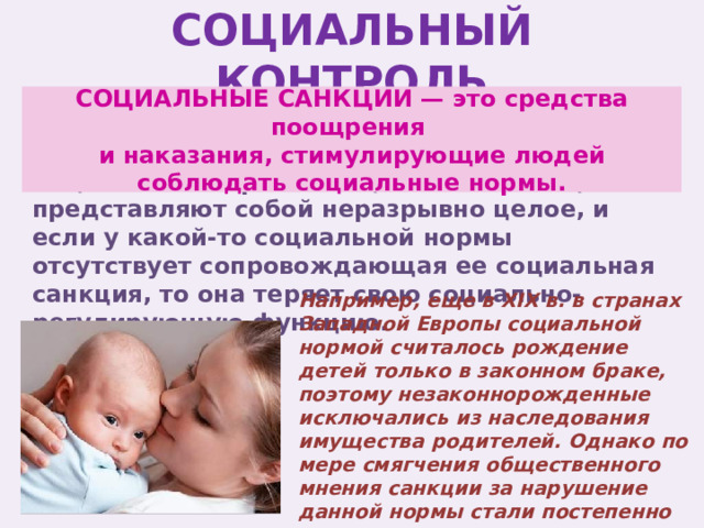 СОЦИАЛЬНЫЙ КОНТРОЛЬ СОЦИАЛЬНЫЕ САНКЦИИ — это средства поощрения и наказания, стимулирующие людей соблюдать социальные нормы. Социальные нормы и социальные санкции представляют собой неразрывно целое, и если у какой-то социальной нормы отсутствует сопровождающая ее социальная санкция, то она теряет свою социально-регулирующую функцию. Например, еще в XIX в. в странах Западной Европы социальной нормой считалось рождение детей только в законном браке, поэтому незаконнорожденные исключались из наследования имущества родителей. Однако по мере смягчения общественного мнения санкции за нарушение данной нормы стали постепенно исключать. 