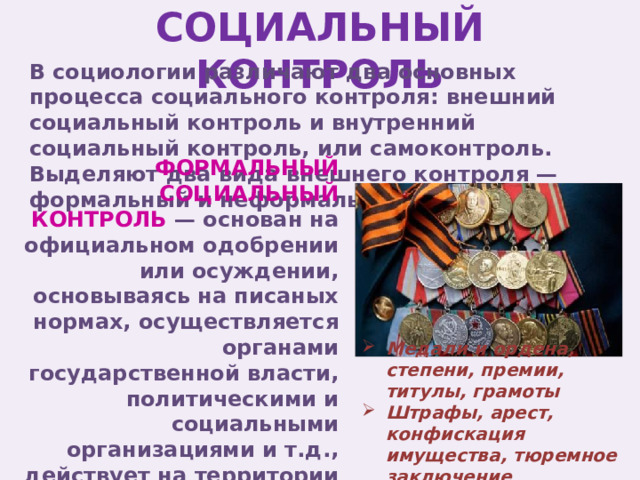 СОЦИАЛЬНЫЙ КОНТРОЛЬ В социологии различают два основных процесса социального контроля: внешний социальный контроль и внутренний социальный контроль, или самоконтроль. Выделяют два вида внешнего контроля — формальный и неформальный. ФОРМАЛЬНЫЙ СОЦИАЛЬНЫЙ КОНТРОЛЬ — основан на официальном одобрении или осуждении, основываясь на писаных нормах, осуществляется органами государственной власти, политическими и социальными организациями и т.д., действует на территории всей страны Медали и ордена, степени, премии, титулы, грамоты Штрафы, арест, конфискация имущества, тюремное заключение 