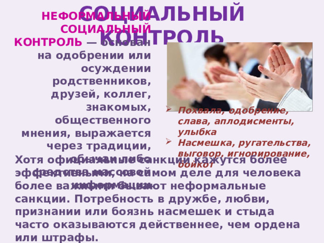 СОЦИАЛЬНЫЙ КОНТРОЛЬ НЕФОРМАЛЬНЫЙ СОЦИАЛЬНЫЙ КОНТРОЛЬ — основан на одобрении или осуждении родственников, друзей, коллег, знакомых, общественного мнения, выражается через традиции, обычаи либо средства массовой информации Похвала, одобрение, слава, аплодисменты, улыбка Насмешка, ругательства, выговор, игнорирование, бойкот Хотя официальные санкции кажутся более эффективными, на самом деле для человека более важными бывают неформальные санкции. Потребность в дружбе, любви, признании или боязнь насмешек и стыда часто оказываются действеннее, чем ордена или штрафы. 