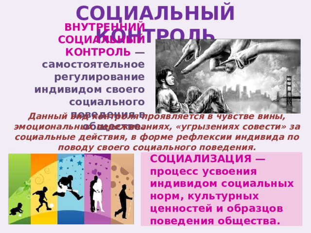 СОЦИАЛЬНЫЙ КОНТРОЛЬ ВНУТРЕННИЙ СОЦИАЛЬНЫЙ КОНТРОЛЬ —самостоятельное регулирование индивидом своего социального поведения в обществе. Данный вид контроля проявляется в чувстве вины, эмоциональных переживаниях, «угрызениях совести» за социальные действия, в форме рефлексии индивида по поводу своего социального поведения. СОЦИАЛИЗАЦИЯ — процесс усвоения индивидом социальных норм, культурных ценностей и образцов поведения общества. 
