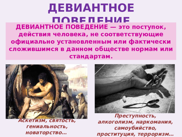 ДЕВИАНТНОЕ ПОВЕДЕНИЕ ДЕВИАНТНОЕ ПОВЕДЕНИЕ — это поступок, действия человека, не соответствующие официально установленным или фактически сложившимся в данном обществе нормам или стандартам. Преступность, алкоголизм, наркомания, самоубийство, проституция, терроризм… Аскетизм, святость, гениальность, новаторство… 