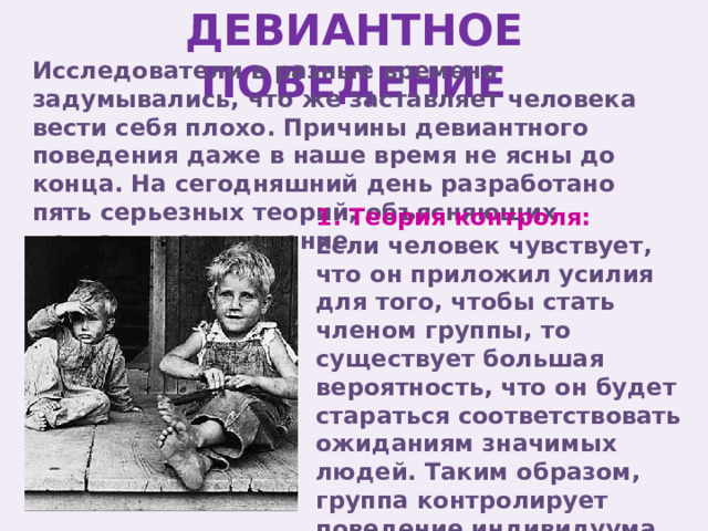 ДЕВИАНТНОЕ ПОВЕДЕНИЕ Исследователи в разные времена задумывались, что же заставляет человека вести себя плохо. Причины девиантного поведения даже в наше время не ясны до конца. На сегодняшний день разработано пять серьезных теорий, объясняющих девиантное поведение. 1. Теория контроля: Если человек чувствует, что он приложил усилия для того, чтобы стать членом группы, то существует большая вероятность, что он будет стараться соответствовать ожиданиям значимых людей. Таким образом, группа контролирует поведение индивидуума. 