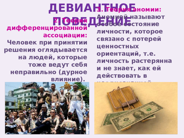 ДЕВИАНТНОЕ ПОВЕДЕНИЕ 3. Теория аномии: 2. Теория дифференцированной ассоциации: Аномией называют особое состояние личности, которое связано с потерей ценностных ориентаций, т.е. личность растерянна и не знает, как ей действовать в неоднозначной обстановке. Человек при принятии решения оглядывается на людей, которые тоже ведут себя неправильно (дурное влияние). 