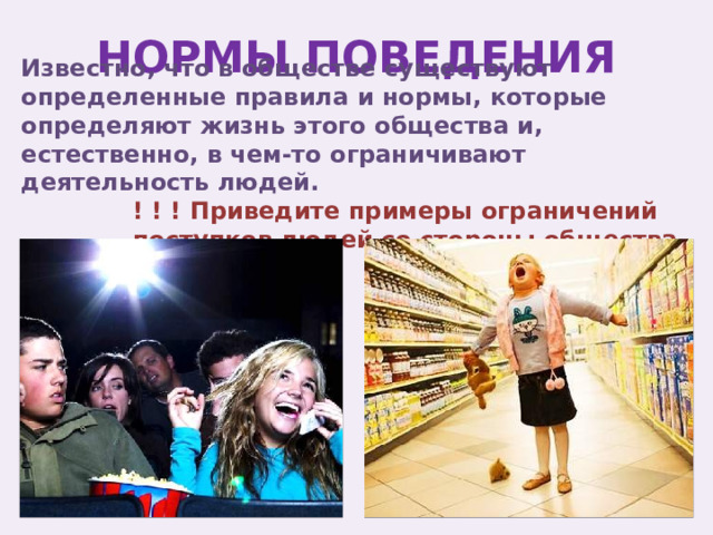 НОРМЫ ПОВЕДЕНИЯ Известно, что в обществе существуют определенные правила и нормы, которые определяют жизнь этого общества и, естественно, в чем-то ограничивают деятельность людей. ! ! ! Приведите примеры ограничений поступков людей со стороны общества 