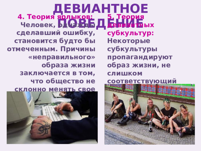 ДЕВИАНТНОЕ ПОВЕДЕНИЕ 5. Теория девиантных субкультур: 4. Теория ярлыков: Некоторые субкультуры пропагандируют образ жизни, не слишком соответствующий нормам социума. Человек, однажды сделавший ошибку, становится будто бы отмеченным. Причины «неправильного» образа жизни заключается в том, что общество не склонно менять свое мнение о человеке. 