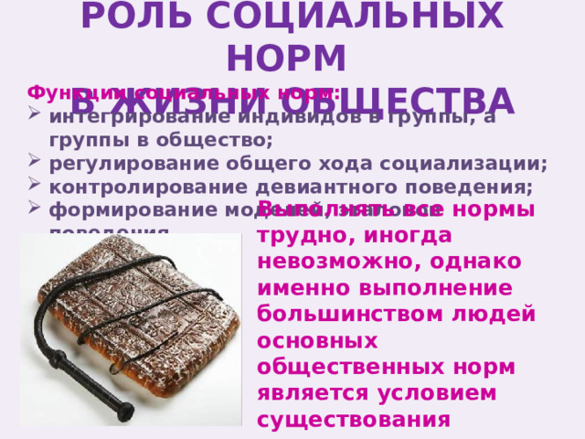 РОЛЬ СОЦИАЛЬНЫХ НОРМ  В ЖИЗНИ ОБЩЕСТВА Функции социальных норм: интегрирование индивидов в группы, а группы в общество; регулирование общего хода социализации; контролирование девиантного поведения; формирование моделей, эталонов поведения. Выполнять все нормы трудно, иногда невозможно, однако именно выполнение большинством людей основных общественных норм является условием существования человечества. 